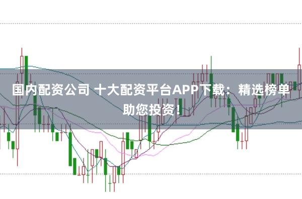 国内配资公司 十大配资平台APP下载：精选榜单助您投资！