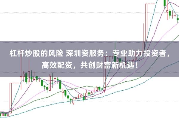 杠杆炒股的风险 深圳资服务：专业助力投资者，高效配资，共创财富新机遇！