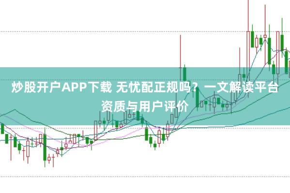炒股开户APP下载 无忧配正规吗？一文解读平台资质与用户评价