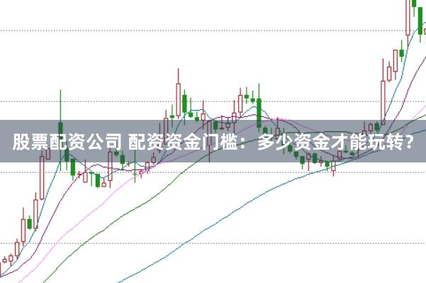 股票配资公司 配资资金门槛：多少资金才能玩转？