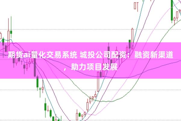 期货ai量化交易系统 城投公司配资：融资新渠道，助力项目发展
