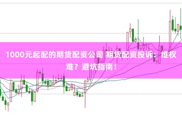 1000元起配的期货配资公司 期货配资投诉：维权难？避坑指南！