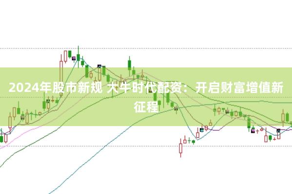 2024年股市新规 大牛时代配资：开启财富增值新征程