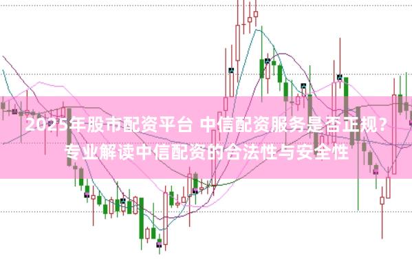 2025年股市配资平台 中信配资服务是否正规？专业解读中信配资的合法性与安全性
