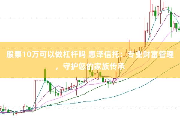 股票10万可以做杠杆吗 惠泽信托：专业财富管理，守护您的家族传承