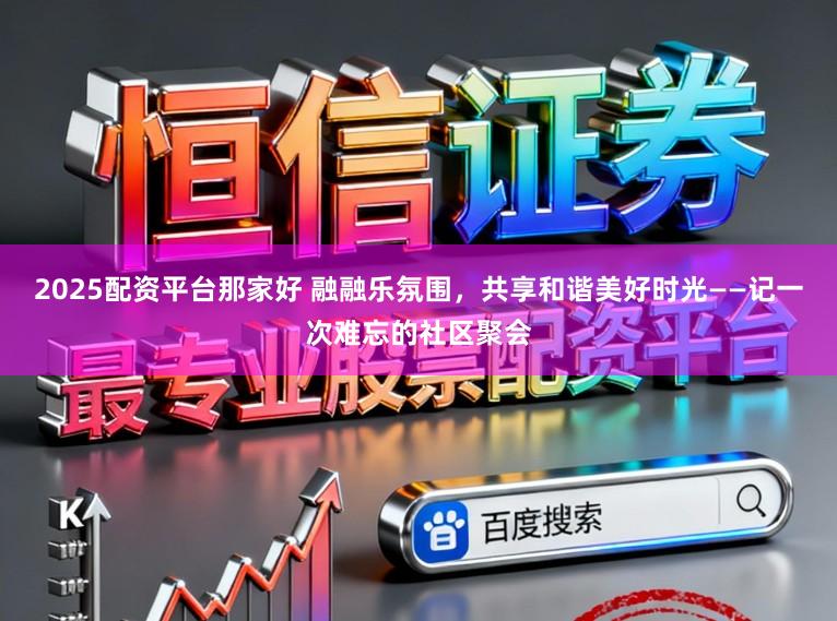 2025配资平台那家好 融融乐氛围，共享和谐美好时光——记一次难忘的社区聚会