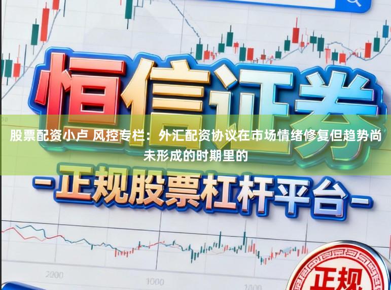 股票配资小卢 风控专栏：外汇配资协议在市场情绪修复但趋势尚未形成的时期里的