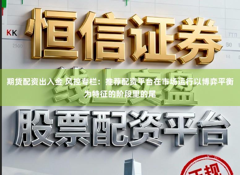 期货配资出入金 风控专栏：推荐配资平台在市场运行以博弈平衡为特征的阶段里的尾