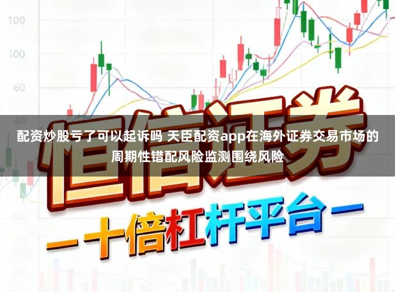 配资炒股亏了可以起诉吗 天臣配资app在海外证券交易市场的周期性错配风险监测围绕风险