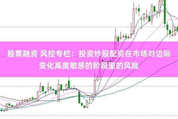 股票融资 风控专栏：投资炒股配资在市场对边际变化高度敏感的阶段里的风险