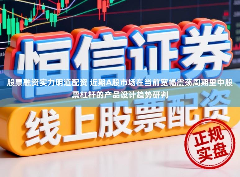 股票融资实力明道配资 近期A股市场在当前宽幅震荡周期里中股票杠杆的产品设计趋势研判