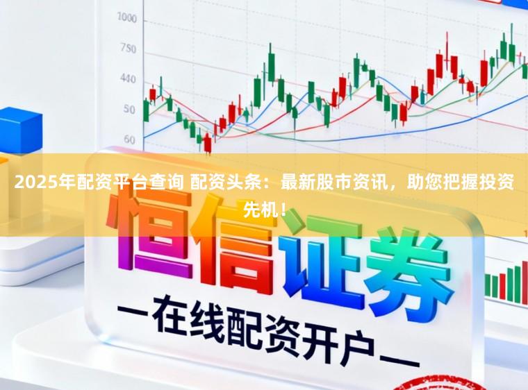 2025年配资平台查询 配资头条：最新股市资讯，助您把握投资先机！