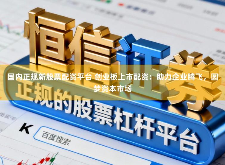 国内正规新股票配资平台 创业板上市配资：助力企业腾飞，圆梦资本市场