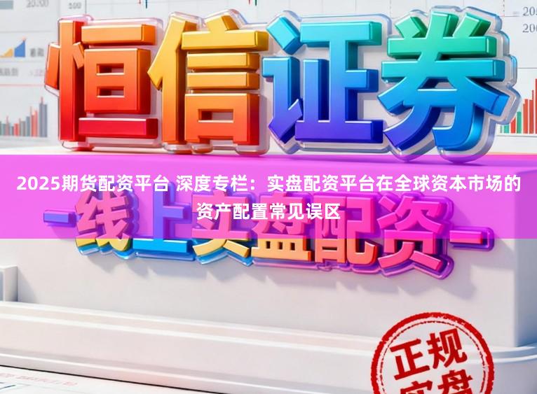 2025期货配资平台 深度专栏：实盘配资平台在全球资本市场的资产配置常见误区